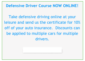 Defensive Driver Course NOW ONLINE!  Take defensive driving online at your leisure and send us the certificate for 10% off of your auto insurance.  Discounts can be applied to multiple cars for multiple drivers.  
www.idrivesafely.com
